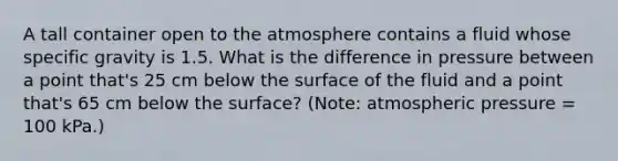 A tall container open to the atmosphere contains a fluid whose specific gravity is 1.5. What is the difference in pressure between a point that's 25 cm below the surface of the fluid and a point that's 65 cm below the surface? (Note: atmospheric pressure = 100 kPa.)