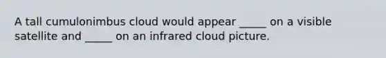 A tall cumulonimbus cloud would appear _____ on a visible satellite and _____ on an infrared cloud picture.