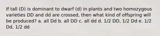 If tall (D) is dominant to dwarf (d) in plants and two homozygous varieties DD and dd are crossed, then what kind of offspring will be produced? a. all Dd b. all DD c. all dd d. 1/2 DD, 1/2 Dd e. 1/2 Dd, 1/2 dd