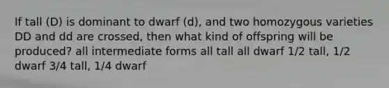 If tall (D) is dominant to dwarf (d), and two homozygous varieties DD and dd are crossed, then what kind of offspring will be produced? all intermediate forms all tall all dwarf 1/2 tall, 1/2 dwarf 3/4 tall, 1/4 dwarf