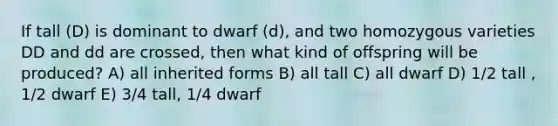 If tall (D) is dominant to dwarf (d), and two homozygous varieties DD and dd are crossed, then what kind of offspring will be produced? A) all inherited forms B) all tall C) all dwarf D) 1/2 tall , 1/2 dwarf E) 3/4 tall, 1/4 dwarf