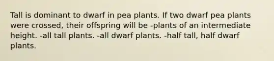 Tall is dominant to dwarf in pea plants. If two dwarf pea plants were crossed, their offspring will be -plants of an intermediate height. -all tall plants. -all dwarf plants. -half tall, half dwarf plants.