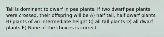 Tall is dominant to dwarf in pea plants. If two dwarf pea plants were crossed, their offspring will be A) half tall, half dwarf plants B) plants of an intermediate height C) all tall plants D) all dwarf plants E) None of the choices is correct