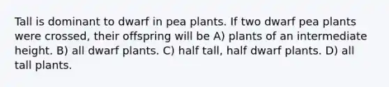 Tall is dominant to dwarf in pea plants. If two dwarf pea plants were crossed, their offspring will be A) plants of an intermediate height. B) all dwarf plants. C) half tall, half dwarf plants. D) all tall plants.