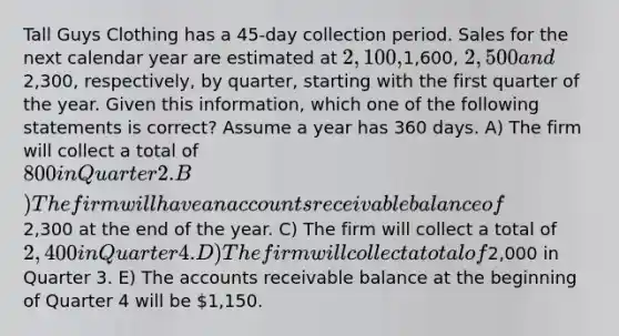 Tall Guys Clothing has a 45-day collection period. Sales for the next calendar year are estimated at 2,100,1,600, 2,500 and2,300, respectively, by quarter, starting with the first quarter of the year. Given this information, which one of the following statements is correct? Assume a year has 360 days. A) The firm will collect a total of 800 in Quarter 2. B) The firm will have an accounts receivable balance of2,300 at the end of the year. C) The firm will collect a total of 2,400 in Quarter 4. D) The firm will collect a total of2,000 in Quarter 3. E) The accounts receivable balance at the beginning of Quarter 4 will be 1,150.