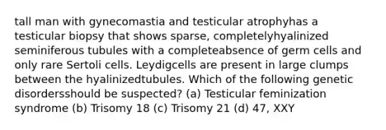 tall man with gynecomastia and testicular atrophyhas a testicular biopsy that shows sparse, completelyhyalinized seminiferous tubules with a completeabsence of germ cells and only rare Sertoli cells. Leydigcells are present in large clumps between the hyalinizedtubules. Which of the following genetic disordersshould be suspected? (a) Testicular feminization syndrome (b) Trisomy 18 (c) Trisomy 21 (d) 47, XXY