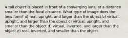 A tall object is placed in front of a converging lens, at a distance smaller than the focal distance. What type of image does the lens form? a) real, upright, and larger than the object b) virtual, upright, and larger than the object c) virtual, upright, and smaller than the object d) virtual, inverted, and larger than the object e) real, inverted, and smaller than the object