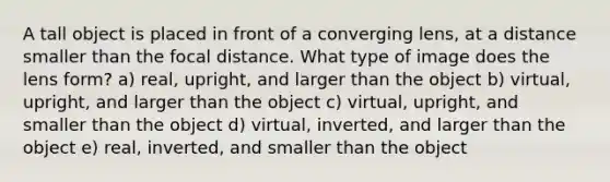 A tall object is placed in front of a converging lens, at a distance smaller than the focal distance. What type of image does the lens form? a) real, upright, and larger than the object b) virtual, upright, and larger than the object c) virtual, upright, and smaller than the object d) virtual, inverted, and larger than the object e) real, inverted, and smaller than the object