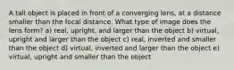 A tall object is placed in front of a converging lens, at a distance smaller than the focal distance. What type of image does the lens form? a) real, upright, and larger than the object b) virtual, upright and larger than the object c) real, inverted and smaller than the object d) virtual, inverted and larger than the object e) virtual, upright and smaller than the object