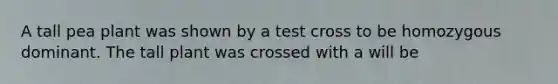 A tall pea plant was shown by a test cross to be homozygous dominant. The tall plant was crossed with a will be