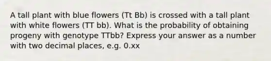 A tall plant with blue flowers (Tt Bb) is crossed with a tall plant with white flowers (TT bb). What is the probability of obtaining progeny with genotype TTbb? Express your answer as a number with two decimal places, e.g. 0.xx