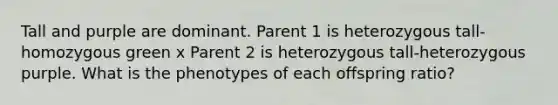 Tall and purple are dominant. Parent 1 is heterozygous tall-homozygous green x Parent 2 is heterozygous tall-heterozygous purple. What is the phenotypes of each offspring ratio?