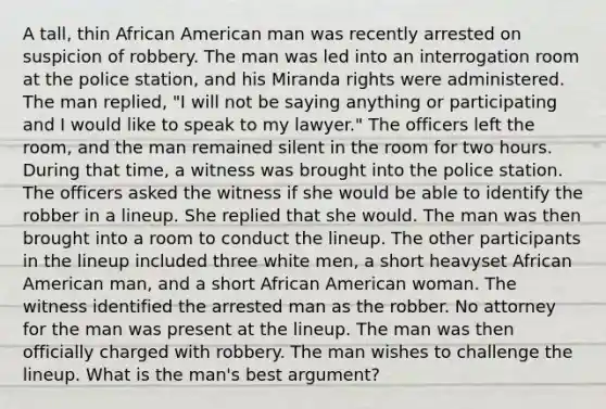 A tall, thin African American man was recently arrested on suspicion of robbery. The man was led into an interrogation room at the police station, and his Miranda rights were administered. The man replied, "I will not be saying anything or participating and I would like to speak to my lawyer." The officers left the room, and the man remained silent in the room for two hours. During that time, a witness was brought into the police station. The officers asked the witness if she would be able to identify the robber in a lineup. She replied that she would. The man was then brought into a room to conduct the lineup. The other participants in the lineup included three white men, a short heavyset African American man, and a short African American woman. The witness identified the arrested man as the robber. No attorney for the man was present at the lineup. The man was then officially charged with robbery. The man wishes to challenge the lineup. What is the man's best argument?