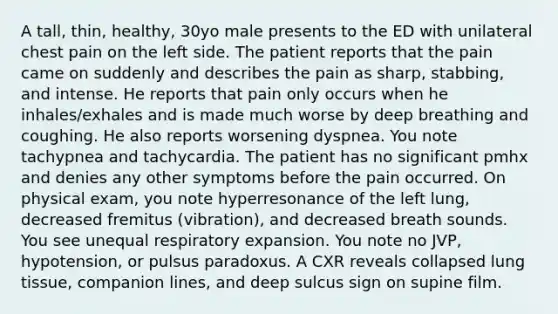 A tall, thin, healthy, 30yo male presents to the ED with unilateral chest pain on the left side. The patient reports that the pain came on suddenly and describes the pain as sharp, stabbing, and intense. He reports that pain only occurs when he inhales/exhales and is made much worse by deep breathing and coughing. He also reports worsening dyspnea. You note tachypnea and tachycardia. The patient has no significant pmhx and denies any other symptoms before the pain occurred. On physical exam, you note hyperresonance of the left lung, decreased fremitus (vibration), and decreased breath sounds. You see unequal respiratory expansion. You note no JVP, hypotension, or pulsus paradoxus. A CXR reveals collapsed lung tissue, companion lines, and deep sulcus sign on supine film.