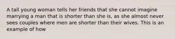 A tall young woman tells her friends that she cannot imagine marrying a man that is shorter than she is, as she almost never sees couples where men are shorter than their wives. This is an example of how