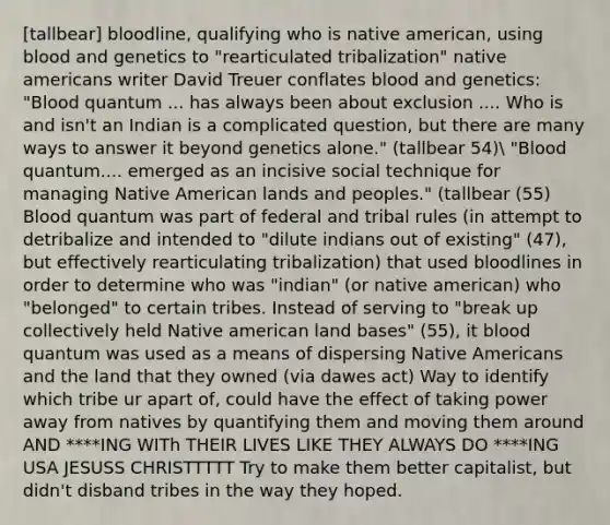 [tallbear] bloodline, qualifying who is native american, using blood and genetics to "rearticulated tribalization" native americans writer David Treuer conflates blood and genetics: "Blood quantum ... has always been about exclusion .... Who is and isn't an Indian is a complicated question, but there are many ways to answer it beyond genetics alone." (tallbear 54) "Blood quantum.... emerged as an incisive social technique for managing Native American lands and peoples." (tallbear (55) Blood quantum was part of federal and tribal rules (in attempt to detribalize and intended to "dilute indians out of existing" (47), but effectively rearticulating tribalization) that used bloodlines in order to determine who was "indian" (or native american) who "belonged" to certain tribes. Instead of serving to "break up collectively held Native american land bases" (55), it blood quantum was used as a means of dispersing Native Americans and the land that they owned (via dawes act) Way to identify which tribe ur apart of, could have the effect of taking power away from natives by quantifying them and moving them around AND ****ING WITh THEIR LIVES LIKE THEY ALWAYS DO ****ING USA JESUSS CHRISTTTTT Try to make them better capitalist, but didn't disband tribes in the way they hoped.