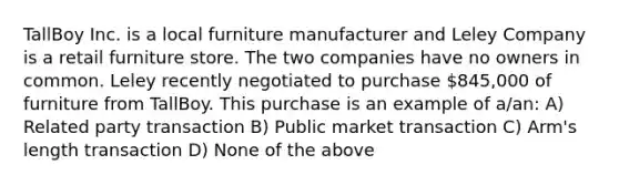 TallBoy Inc. is a local furniture manufacturer and Leley Company is a retail furniture store. The two companies have no owners in common. Leley recently negotiated to purchase 845,000 of furniture from TallBoy. This purchase is an example of a/an: A) Related party transaction B) Public market transaction C) Arm's length transaction D) None of the above