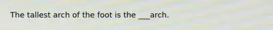 The tallest arch of the foot is the ___arch.