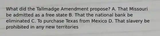 What did the Tallmadge Amendment propose? A. That Missouri be admitted as a free state B. That the national bank be eliminated C. To purchase Texas from Mexico D. That slavery be prohibited in any new territories