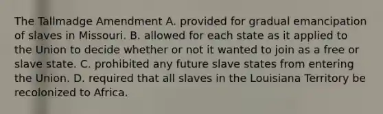 The Tallmadge Amendment A. provided for gradual emancipation of slaves in Missouri. B. allowed for each state as it applied to the Union to decide whether or not it wanted to join as a free or slave state. C. prohibited any future slave states from entering the Union. D. required that all slaves in the Louisiana Territory be recolonized to Africa.