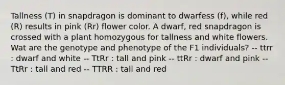 Tallness (T) in snapdragon is dominant to dwarfess (f), while red (R) results in pink (Rr) flower color. A dwarf, red snapdragon is crossed with a plant homozygous for tallness and white flowers. Wat are the genotype and phenotype of the F1 individuals? -- ttrr : dwarf and white -- TtRr : tall and pink -- ttRr : dwarf and pink -- TtRr : tall and red -- TTRR : tall and red