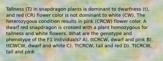 Tallness (T) in snapdragon plants is dominant to dwarfness (t), and red (CR) flower color is not dominant to white (CW). The heterozygous condition results in pink (CRCW) flower color. A dwarf red snapdragon is crossed with a plant homozygous for tallness and white flowers. What are the genotype and phenotype of the F1 individuals? A). ttCRCW, dwarf and pink B). ttCWCW, dwarf and white C). TtCRCW, tall and red D). TtCRCW, tall and pink