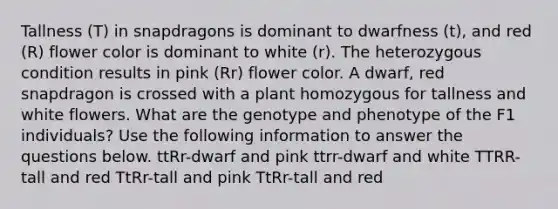 Tallness (T) in snapdragons is dominant to dwarfness (t), and red (R) flower color is dominant to white (r). The heterozygous condition results in pink (Rr) flower color. A dwarf, red snapdragon is crossed with a plant homozygous for tallness and white flowers. What are the genotype and phenotype of the F1 individuals? Use the following information to answer the questions below. ttRr-dwarf and pink ttrr-dwarf and white TTRR-tall and red TtRr-tall and pink TtRr-tall and red