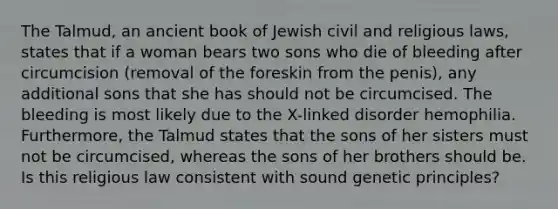 The Talmud, an ancient book of Jewish civil and religious laws, states that if a woman bears two sons who die of bleeding after circumcision (removal of the foreskin from the penis), any additional sons that she has should not be circumcised. The bleeding is most likely due to the X-linked disorder hemophilia. Furthermore, the Talmud states that the sons of her sisters must not be circumcised, whereas the sons of her brothers should be. Is this religious law consistent with sound genetic principles?