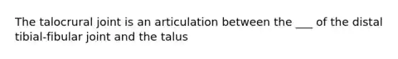 The talocrural joint is an articulation between the ___ of the distal tibial-fibular joint and the talus