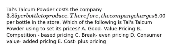 Tal's Talcum Powder costs the company 3.85 per bottle to produce. Therefore, the company charges5.00 per bottle in the store. Which of the following is Tal's Talcum Powder using to set its prices? A. Good- Value Pricing B. Competition - based pricing C. Break- even pricing D. Consumer value- added pricing E. Cost- plus pricing