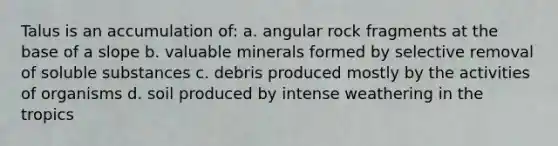 Talus is an accumulation of: a. angular rock fragments at the base of a slope b. valuable minerals formed by selective removal of soluble substances c. debris produced mostly by the activities of organisms d. soil produced by intense weathering in the tropics