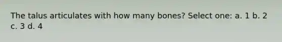 The talus articulates with how many bones? Select one: a. 1 b. 2 c. 3 d. 4