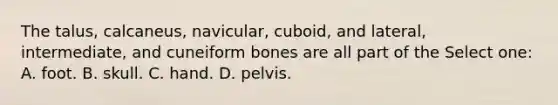 The talus, calcaneus, navicular, cuboid, and lateral, intermediate, and cuneiform bones are all part of the Select one: A. foot. B. skull. C. hand. D. pelvis.