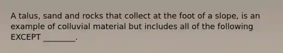 A talus, sand and rocks that collect at the foot of a slope, is an example of colluvial material but includes all of the following EXCEPT ________.