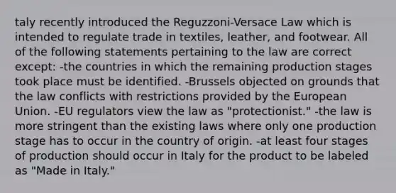 taly recently introduced the Reguzzoni-Versace Law which is intended to regulate trade in textiles, leather, and footwear. All of the following statements pertaining to the law are correct except: -the countries in which the remaining production stages took place must be identified. -Brussels objected on grounds that the law conflicts with restrictions provided by the European Union. -EU regulators view the law as "protectionist." -the law is more stringent than the existing laws where only one production stage has to occur in the country of origin. -at least four stages of production should occur in Italy for the product to be labeled as "Made in Italy."