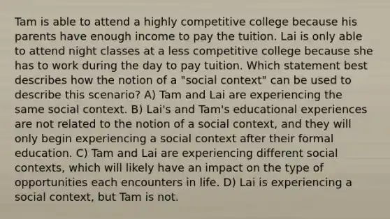 Tam is able to attend a highly competitive college because his parents have enough income to pay the tuition. Lai is only able to attend night classes at a less competitive college because she has to work during the day to pay tuition. Which statement best describes how the notion of a "social context" can be used to describe this scenario? A) Tam and Lai are experiencing the same social context. B) Lai's and Tam's educational experiences are not related to the notion of a social context, and they will only begin experiencing a social context after their formal education. C) Tam and Lai are experiencing different social contexts, which will likely have an impact on the type of opportunities each encounters in life. D) Lai is experiencing a social context, but Tam is not.