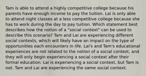 Tam is able to attend a highly competitive college because his parents have enough income to pay the tuition. Lai is only able to attend night classes at a less competitive college because she has to work during the day to pay tuition. Which statement best describes how the notion of a "social context" can be used to describe this scenario? Tam and Lai are experiencing different social contexts, which will likely have an impact on the type of opportunities each encounters in life. Lai's and Tam's educational experiences are not related to the notion of a social context, and they will only begin experiencing a social context after their formal education. Lai is experiencing a social context, but Tam is not. Tam and Lai are experiencing the same social context.