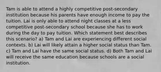 Tam is able to attend a highly competitive post-secondary institution because his parents have enough income to pay the tuition. Lai is only able to attend night classes at a less competitive post-secondary school because she has to work during the day to pay tuition. Which statement best describes this scenario? a) Tam and Lai are experiencing different social contexts. b) Lai will likely attain a higher social status than Tam. c) Tam and Lai have the same social status. d) Both Tam and Lai will receive the same education because schools are a social institution.