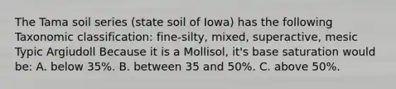 The Tama soil series (state soil of Iowa) has the following Taxonomic classification: fine-silty, mixed, superactive, mesic Typic Argiudoll Because it is a Mollisol, it's base saturation would be: A. below 35%. B. between 35 and 50%. C. above 50%.