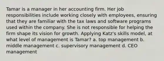 Tamar is a manager in her accounting firm. Her job responsibilities include working closely with employees, ensuring that they are familiar with the tax laws and software programs used within the company. She is not responsible for helping the firm shape its vision for growth. Applying Katz's skills model, at what level of management is Tamar? a. top management b. middle management c. supervisory management d. CEO management