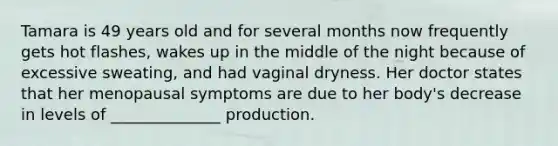 Tamara is 49 years old and for several months now frequently gets hot flashes, wakes up in the middle of the night because of excessive sweating, and had vaginal dryness. Her doctor states that her menopausal symptoms are due to her body's decrease in levels of ______________ production.