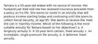 Tamara is a 55-year-old widow with no source of income. Her husband just died and she has received insurance proceeds from a policy on his life. She wants to invest in an annuity that will produce income starting today and continuing until she plans to collect Social Security, at age 65. She wants to receive the most she can in monthly income. Which of the following is the most suitable annuity for Tamara based on her objectives? a. A longevity annuity. b. A 10-year term certain, fixed annuity. c. An immediate, single-premium life annuity. d. A deferred, fixed annuity.