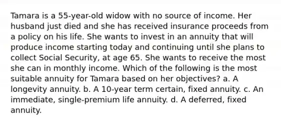 Tamara is a 55-year-old widow with no source of income. Her husband just died and she has received insurance proceeds from a policy on his life. She wants to invest in an annuity that will produce income starting today and continuing until she plans to collect Social Security, at age 65. She wants to receive the most she can in monthly income. Which of the following is the most suitable annuity for Tamara based on her objectives? a. A longevity annuity. b. A 10-year term certain, fixed annuity. c. An immediate, single-premium life annuity. d. A deferred, fixed annuity.