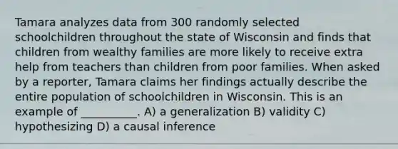 Tamara analyzes data from 300 randomly selected schoolchildren throughout the state of Wisconsin and finds that children from wealthy families are more likely to receive extra help from teachers than children from poor families. When asked by a reporter, Tamara claims her findings actually describe the entire population of schoolchildren in Wisconsin. This is an example of __________. A) a generalization B) validity C) hypothesizing D) a causal inference