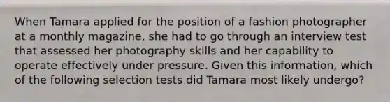 When Tamara applied for the position of a fashion photographer at a monthly magazine, she had to go through an interview test that assessed her photography skills and her capability to operate effectively under pressure. Given this information, which of the following selection tests did Tamara most likely undergo?