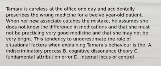 Tamara is careless at the office one day and accidentally prescribes the wrong medicine for a twelve year-old patient. When her new associate catches the mistake, he assumes she does not know the difference in medications and that she must not be practicing very good medicine and that she may not be very bright. This tendency to underestimate the role of situational factors when explaining Tamara's behaviour is the: A. indiscriminatory process B. cognitive dissonance theory C. fundamental attribution error D. internal locus of control