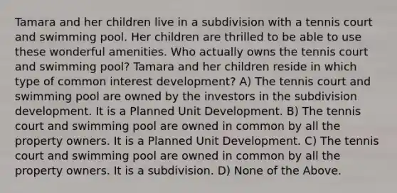 Tamara and her children live in a subdivision with a tennis court and swimming pool. Her children are thrilled to be able to use these wonderful amenities. Who actually owns the tennis court and swimming pool? Tamara and her children reside in which type of common interest development? A) The tennis court and swimming pool are owned by the investors in the subdivision development. It is a Planned Unit Development. B) The tennis court and swimming pool are owned in common by all the property owners. It is a Planned Unit Development. C) The tennis court and swimming pool are owned in common by all the property owners. It is a subdivision. D) None of the Above.