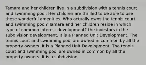 Tamara and her children live in a subdivision with a tennis court and swimming pool. Her children are thrilled to be able to use these wonderful amenities. Who actually owns the tennis court and swimming pool? Tamara and her children reside in which type of common interest development? the investors in the subdivision development. It is a Planned Unit Development. The tennis court and swimming pool are owned in common by all the property owners. It is a Planned Unit Development. The tennis court and swimming pool are owned in common by all the property owners. It is a subdivision.