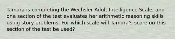 Tamara is completing the Wechsler Adult Intelligence Scale, and one section of the test evaluates her arithmetic reasoning skills using story problems. For which scale will Tamara's score on this section of the test be used?