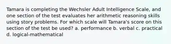 Tamara is completing the Wechsler Adult Intelligence Scale, and one section of the test evaluates her arithmetic reasoning skills using story problems. For which scale will Tamara's score on this section of the test be used? a. performance b. verbal c. practical d. logical-mathematical